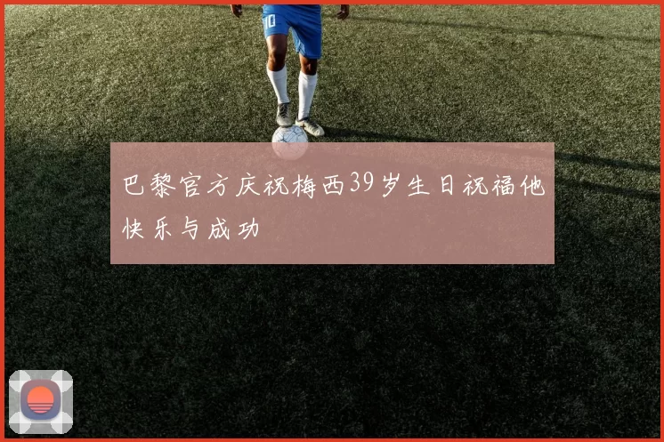 巴黎官方庆祝梅西39岁生日祝福他快乐与成功